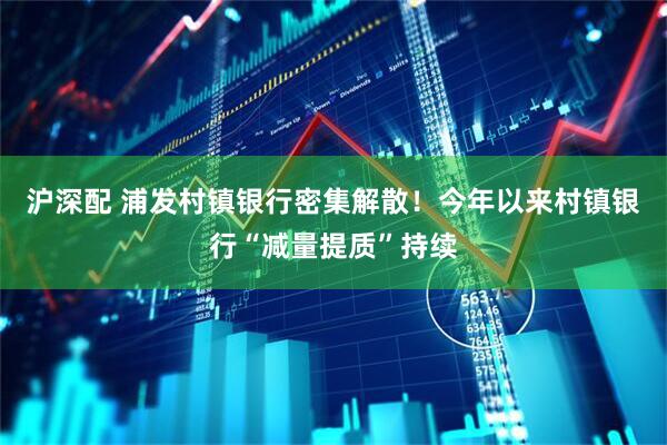 沪深配 浦发村镇银行密集解散！今年以来村镇银行“减量提质”持续