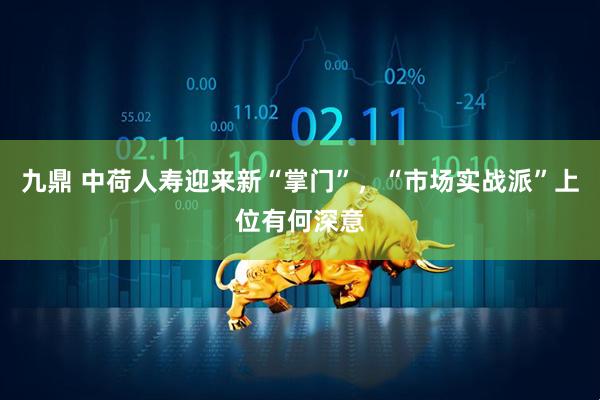 九鼎 中荷人寿迎来新“掌门”，“市场实战派”上位有何深意