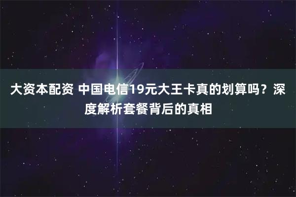 大资本配资 中国电信19元大王卡真的划算吗？深度解析套餐背后的真相