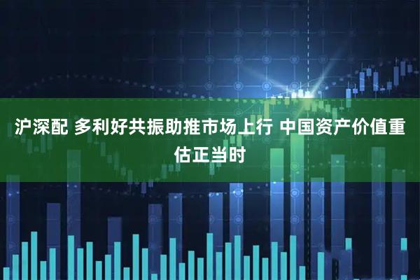 沪深配 多利好共振助推市场上行 中国资产价值重估正当时