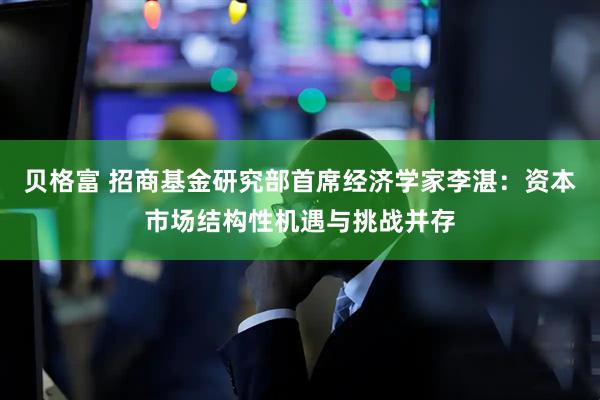 贝格富 招商基金研究部首席经济学家李湛：资本市场结构性机遇与挑战并存