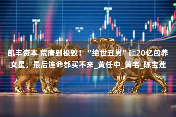凯丰资本 荒唐到极致！“绝世丑男”砸20亿包养女星，最后连命都买不来_黄任中_黄宅_陈宝莲