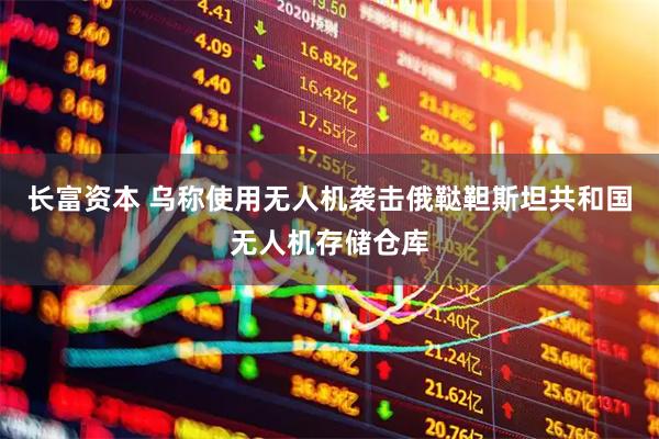 长富资本 乌称使用无人机袭击俄鞑靼斯坦共和国无人机存储仓库