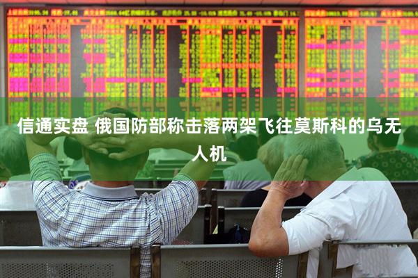 信通实盘 俄国防部称击落两架飞往莫斯科的乌无人机