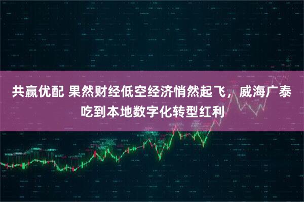 共赢优配 果然财经低空经济悄然起飞，威海广泰吃到本地数字化转型红利