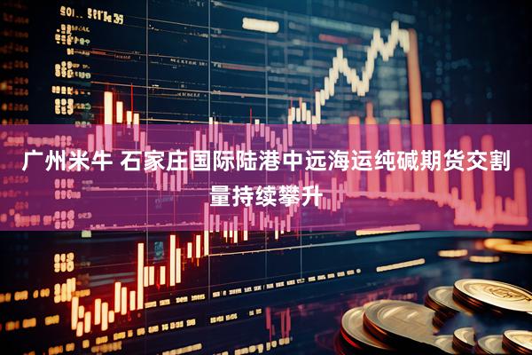 广州米牛 石家庄国际陆港中远海运纯碱期货交割量持续攀升