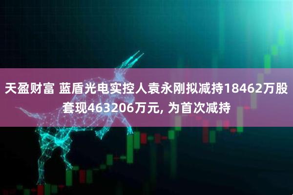 天盈财富 蓝盾光电实控人袁永刚拟减持18462万股套现463206万元, 为首次减持