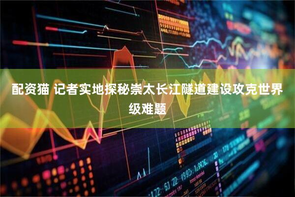 配资猫 记者实地探秘崇太长江隧道建设攻克世界级难题