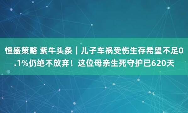 恒盛策略 紫牛头条｜儿子车祸受伤生存希望不足0.1%仍绝不放弃！这位母亲生死守护已620天