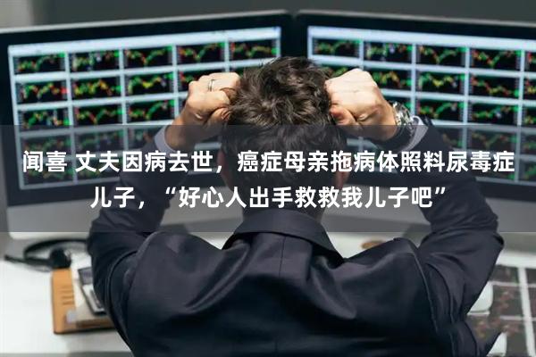 闻喜 丈夫因病去世，癌症母亲拖病体照料尿毒症儿子，“好心人出手救救我儿子吧”