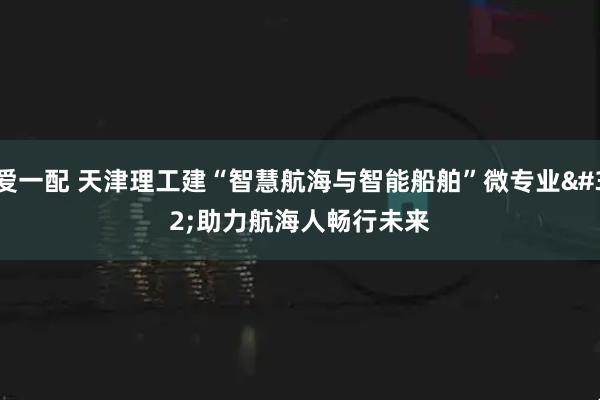 爱一配 天津理工建“智慧航海与智能船舶”微专业 助力航海人畅行未来