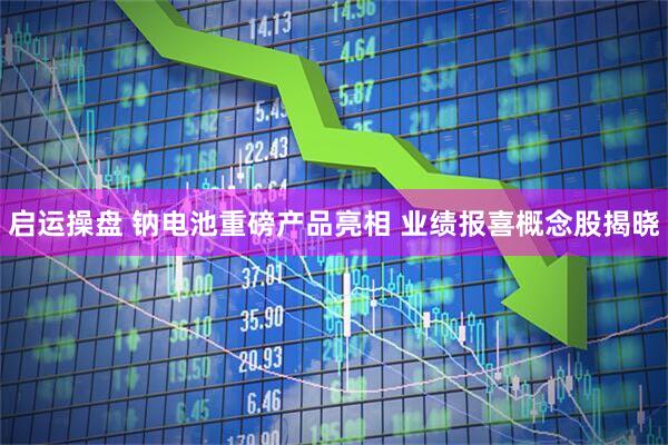启运操盘 钠电池重磅产品亮相 业绩报喜概念股揭晓