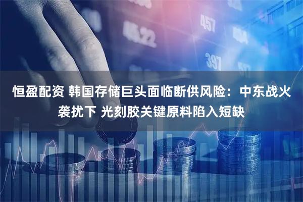 恒盈配资 韩国存储巨头面临断供风险：中东战火袭扰下 光刻胶关键原料陷入短缺