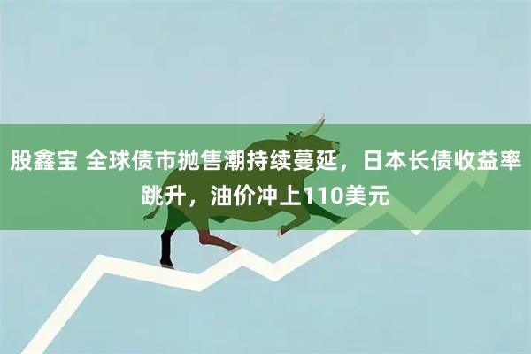 股鑫宝 全球债市抛售潮持续蔓延，日本长债收益率跳升，油价冲上110美元