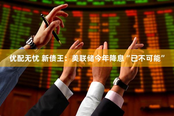 优配无忧 新债王：美联储今年降息“已不可能”