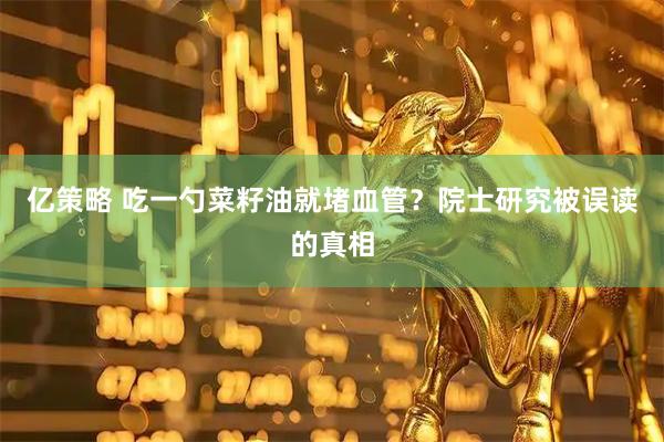 亿策略 吃一勺菜籽油就堵血管？院士研究被误读的真相