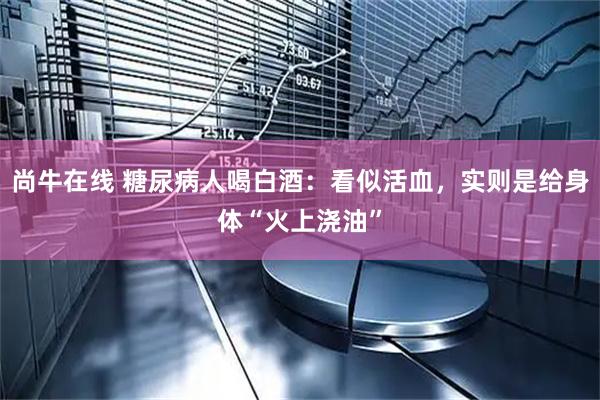 尚牛在线 糖尿病人喝白酒：看似活血，实则是给身体“火上浇油”
