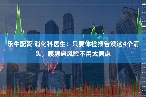 乐牛配资 消化科医生：只要体检报告没这4个箭头，胰腺癌风险不用太焦虑