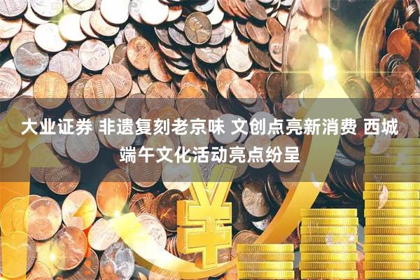大业证券 非遗复刻老京味 文创点亮新消费 西城端午文化活动亮点纷呈