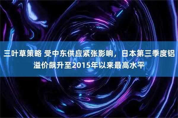 三叶草策略 受中东供应紧张影响，日本第三季度铝溢价飙升至2015年以来最高水平