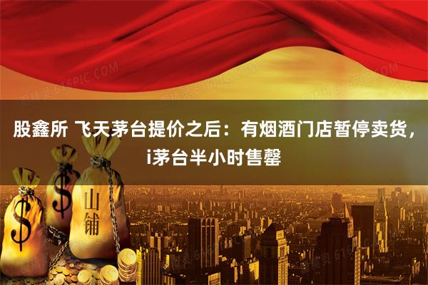 股鑫所 飞天茅台提价之后：有烟酒门店暂停卖货，i茅台半小时售罄