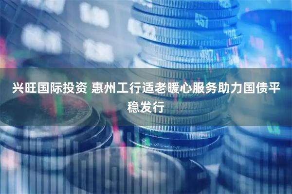兴旺国际投资 惠州工行适老暖心服务助力国债平稳发行