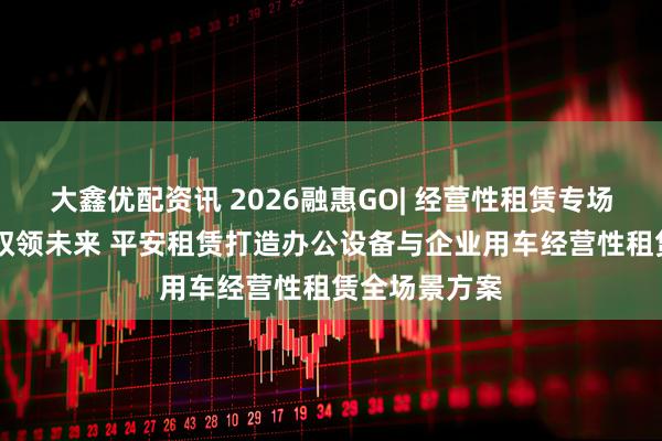 大鑫优配资讯 2026融惠GO| 经营性租赁专场 智联办公，驭领未来 平安租赁打造办公设备与企业用车经营性租赁全场景方案